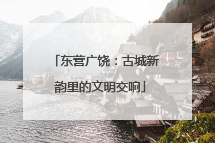 东营广饶：古城新韵里的文明交响