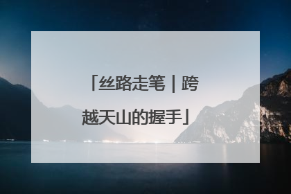 丝路走笔｜跨越天山的握手