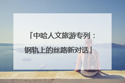 中哈人文旅游专列：钢轨上的丝路新对话