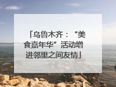 乌鲁木齐：“美食嘉年华”活动增进邻里之间友情