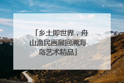 乡土即世界，舟山渔民画展回溯海岛艺术精品