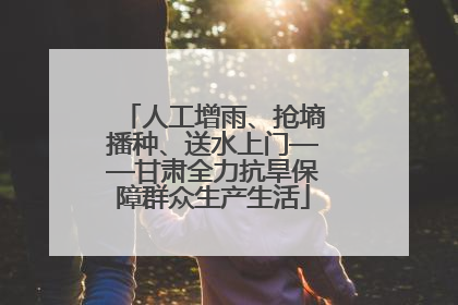 人工增雨、抢墒播种、送水上门——甘肃全力抗旱保障群众生产生活
