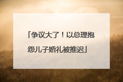 争议大了！以总理抱怨儿子婚礼被推迟