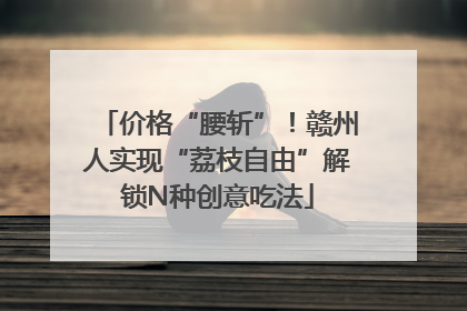 价格“腰斩”！赣州人实现“荔枝自由”解锁N种创意吃法