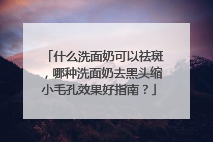 什么洗面奶可以祛斑，哪种洗面奶去黑头缩小毛孔效果好指南？