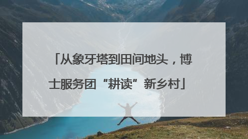 从象牙塔到田间地头，博士服务团“耕读”新乡村