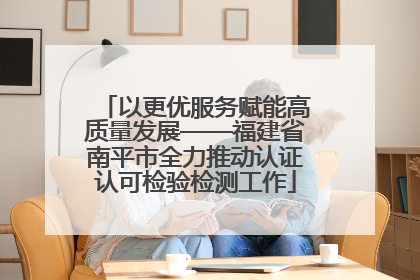 以更优服务赋能高质量发展——福建省南平市全力推动认证认可检验检测工作
