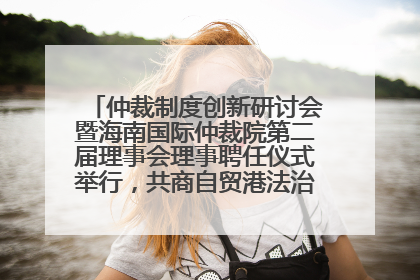 仲裁制度创新研讨会暨海南国际仲裁院第二届理事会理事聘任仪式举行，共商自贸港法治建设新路径