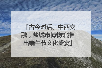 古今对话、中西交融，盐城市博物馆推出端午节文化盛宴