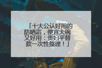 十大公认好用的防晒霜，便宜大碗又好用：贵妇平替款一次性整理！