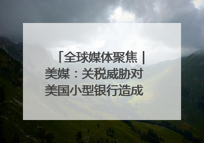 全球媒体聚焦｜美媒：关税威胁对美国小型银行造成双重打击