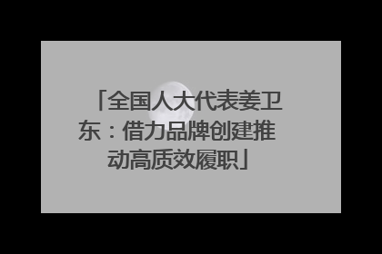 全国人大代表姜卫东：借力品牌创建推动高质效履职