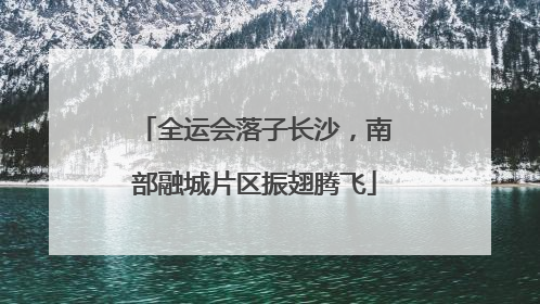 全运会落子长沙，南部融城片区振翅腾飞