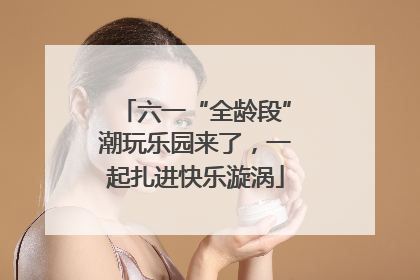 六一“全龄段”潮玩乐园来了，一起扎进快乐漩涡