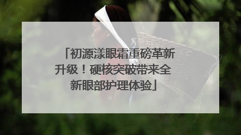 初源漾眼霜重磅革新升级！硬核突破带来全新眼部护理体验