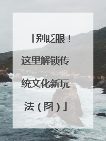 别眨眼！这里解锁传统文化新玩法（图）