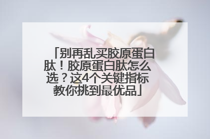 别再乱买胶原蛋白肽！胶原蛋白肽怎么选？这4个关键指标教你挑到最优品