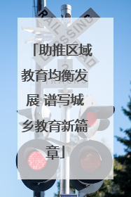 助推区域教育均衡发展 谱写城乡教育新篇章