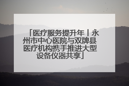 医疗服务提升年丨永州市中心医院与双牌县医疗机构携手推进大型设备仪器共享