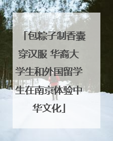 包粽子制香囊穿汉服 华裔大学生和外国留学生在南京体验中华文化