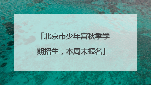 北京市少年宫秋季学期招生，本周末报名