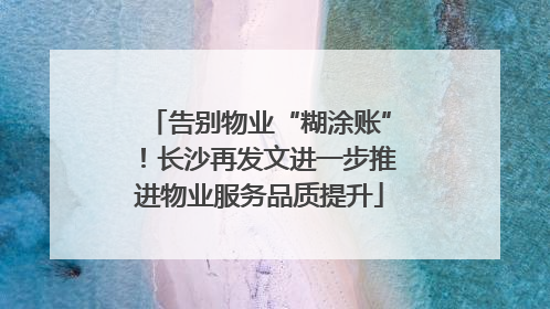 告别物业“糊涂账”！长沙再发文进一步推进物业服务品质提升