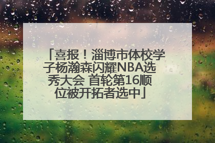 喜报！淄博市体校学子杨瀚森闪耀NBA选秀大会 首轮第16顺位被开拓者选中