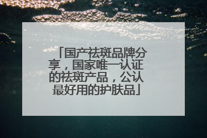 国产祛斑品牌分享，国家唯一认证的祛斑产品，公认最好用的护肤品