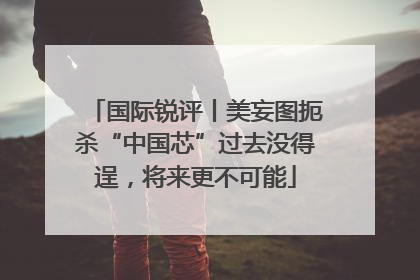 国际锐评丨美妄图扼杀“中国芯”过去没得逞，将来更不可能