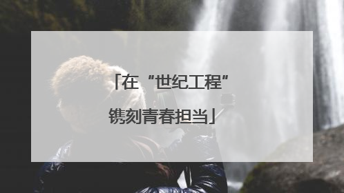 在“世纪工程”镌刻青春担当