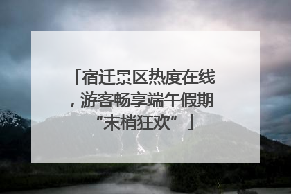 宿迁景区热度在线，游客畅享端午假期“末梢狂欢”