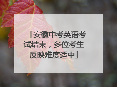 安徽中考英语考试结束，多位考生反映难度适中