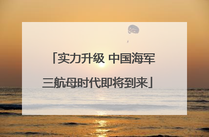 实力升级 中国海军三航母时代即将到来