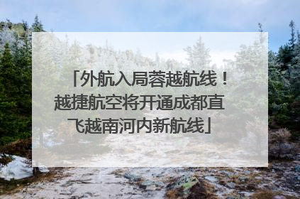 外航入局蓉越航线！越捷航空将开通成都直飞越南河内新航线