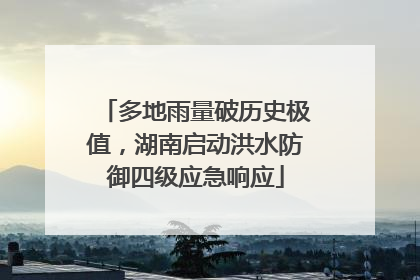 多地雨量破历史极值，湖南启动洪水防御四级应急响应