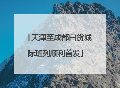 天津至成都白货城际班列顺利首发