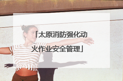 太原消防强化动火作业安全管理