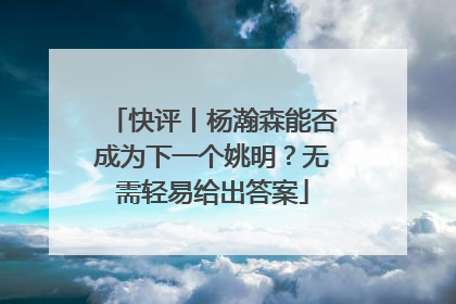 快评丨杨瀚森能否成为下一个姚明？无需轻易给出答案