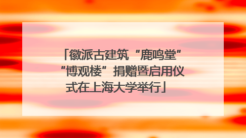 徽派古建筑“鹿鸣堂”“博观楼”捐赠暨启用仪式在上海大学举行