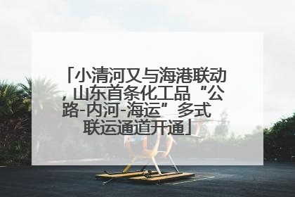 小清河又与海港联动，山东首条化工品“公路-内河-海运”多式联运通道开通