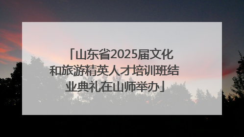 山东省2025届文化和旅游精英人才培训班结业典礼在山师举办