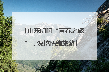 山东唱响“青春之旅”，深挖情绪旅游