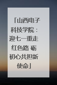 山西电子科技学院：迎七一重走红色路 砺初心共担新使命