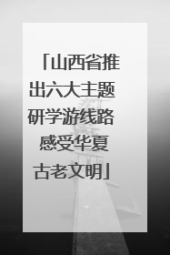 山西省推出六大主题研学游线路 感受华夏古老文明