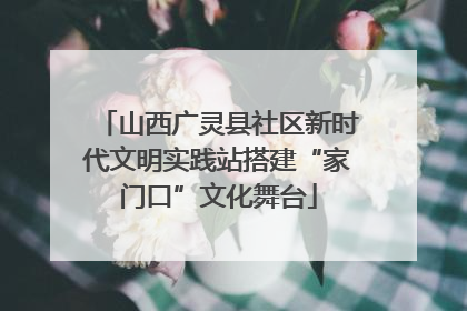 山西广灵县社区新时代文明实践站搭建“家门口”文化舞台