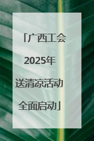 广西工会2025年送清凉活动全面启动