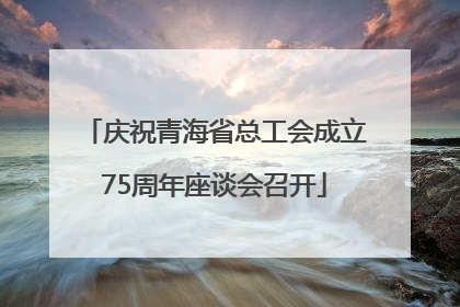 庆祝青海省总工会成立75周年座谈会召开