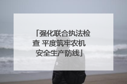 强化联合执法检查 平度筑牢农机安全生产防线