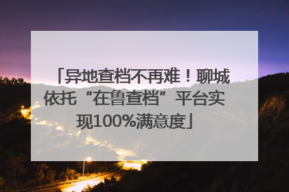异地查档不再难！聊城依托“在鲁查档”平台实现100%满意度