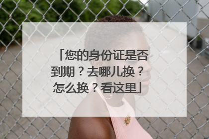 您的身份证是否到期？去哪儿换？怎么换？看这里